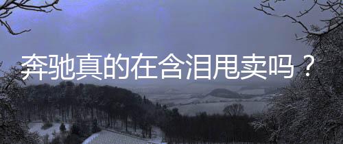 奔馳真的在含淚甩賣嗎？深度解析其背后的真相與策略