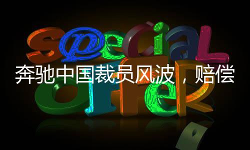 奔馳中國(guó)裁員風(fēng)波，賠償N+9，員工何去何從？