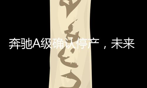 奔馳A級確認停產(chǎn)，未來發(fā)展引關(guān)注