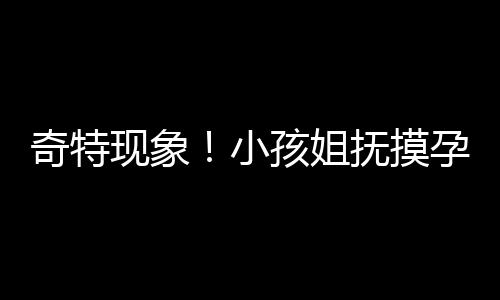 奇特現(xiàn)象！小孩姐撫摸孕婦肚子猜寶寶性別引發(fā)關(guān)注