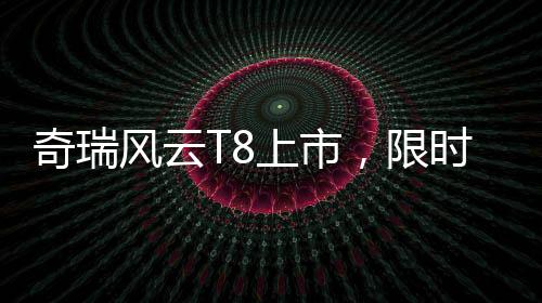 奇瑞風(fēng)云T8上市，限時(shí)特惠價(jià)9.99萬(wàn)元起，競(jìng)爭(zhēng)力再度升級(jí)