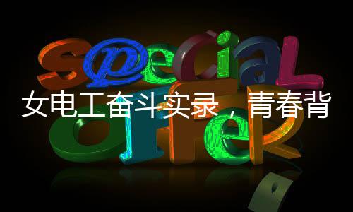 女電工奮斗實錄，青春背后的汗水和堅毅