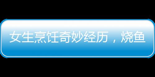 女生烹飪奇妙經(jīng)歷，燒魚過程中的兩次意外魚躍
