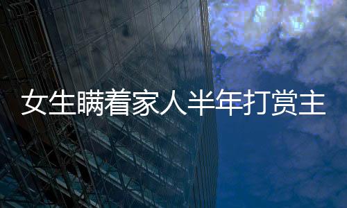 女生瞞著家人半年打賞主播近200萬，背后的故事與反思