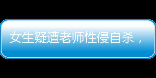 女生疑遭老師性侵自殺，家屬發(fā)聲，揭露悲劇背后的真相