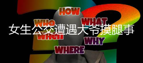 女生公交遭遇大爺摸腿事件引發(fā)社會關(guān)注