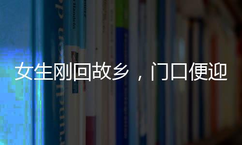 女生剛回故鄉(xiāng)，門(mén)口便迎來(lái)三輛相親專(zhuān)車(chē)，現(xiàn)代鄉(xiāng)村相親現(xiàn)象深度觀察