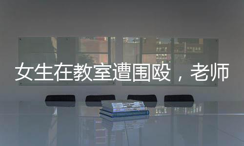 女生在教室遭圍毆，老師旁觀改作業(yè)事件引發(fā)熱議