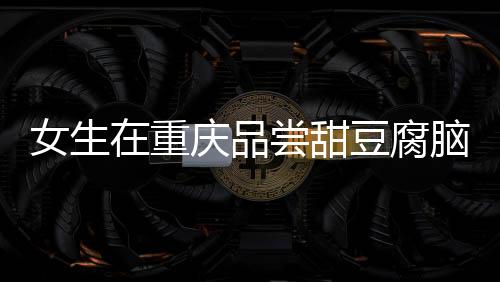 女生在重慶品嘗甜豆腐腦遭遇意外，大爺誤加辣椒的溫情故事