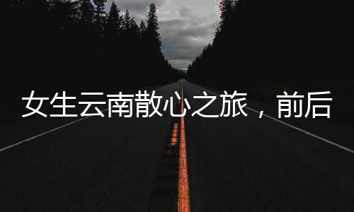 女生云南散心之旅，前后變化令人驚嘆