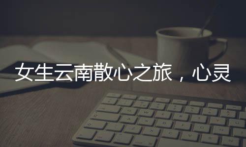 女生云南散心之旅，心靈重塑之旅的前后變化