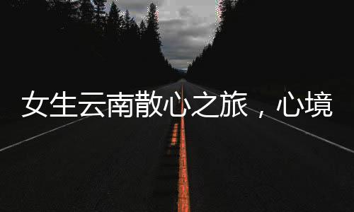 女生云南散心之旅，心境轉(zhuǎn)變的奇妙之旅