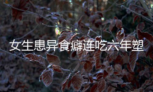 女生患異食癖連吃六年塑料袋，醫(yī)生揭示背后成因及應(yīng)對之道