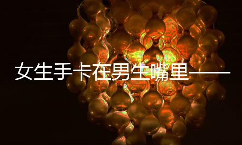 女生手卡在男生嘴里——警示下的日常交際風(fēng)險及情感溝通重要性解讀