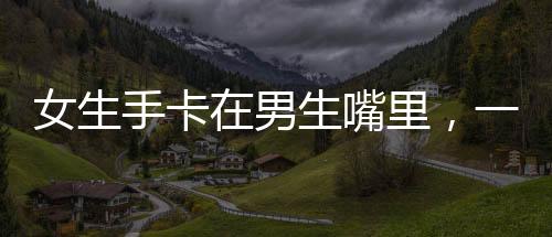 女生手卡在男生嘴里，一場誤解引發(fā)的啟示