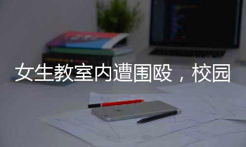 女生教室內(nèi)遭圍毆，校園安全問題引發(fā)關(guān)注