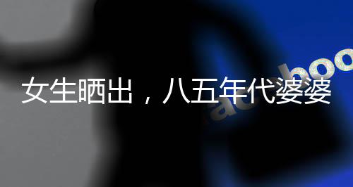 女生曬出，八五年代婆婆助兒媳持家育兒紀(jì)實(shí)