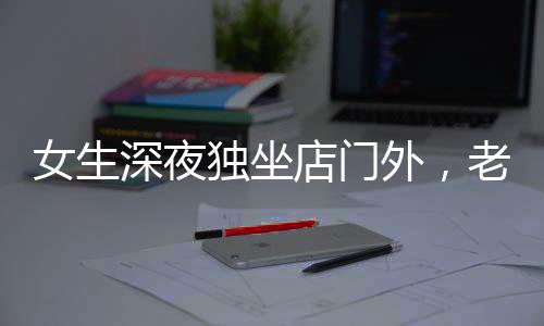 女生深夜獨坐店門外，老板報警展現(xiàn)人性關(guān)懷，一則溫馨夜間的故事