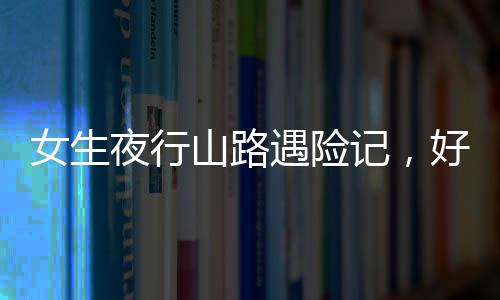 女生夜行山路遇險(xiǎn)記，好心人傾情援助重返城市