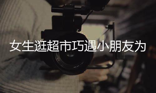 女生逛超市巧遇小朋友為哥哥尋找對(duì)象的文章或新聞報(bào)道