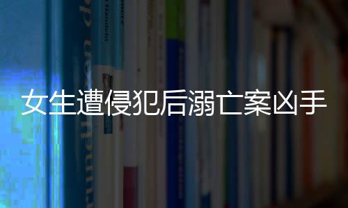 女生遭侵犯后溺亡案兇手改判死刑，正義終將伸張