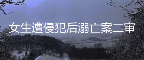 女生遭侵犯后溺亡案二審改判死刑，正義終將伸張