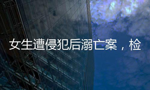 女生遭侵犯后溺亡案，檢方建議嚴(yán)懲死刑