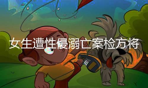 女生遭性侵溺亡案檢方將抗訴，正義不容妥協(xié)，法律鐵拳出擊