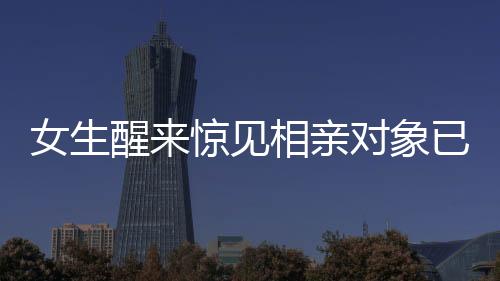 女生醒來驚見相親對象已站床邊，現(xiàn)代相親新風(fēng)尚的挑戰(zhàn)