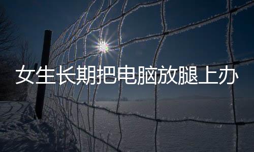 女生長(zhǎng)期把電腦放腿上辦公，長(zhǎng)出蟒蛇紋——健康警示與正確辦公姿勢(shì)呼吁