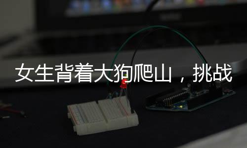 女生背著大狗爬山，挑戰(zhàn)自然與堅韌意志的雙重展現(xiàn)