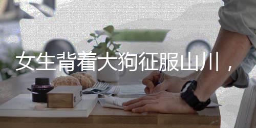 女生背著大狗征服山川，毅力與冒險(xiǎn)精神令人贊嘆