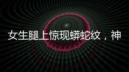 女生腿上驚現(xiàn)蟒蛇紋，神秘現(xiàn)象引發(fā)關(guān)注