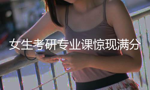 女生考研專業(yè)課驚現(xiàn)滿分——記錄非凡之途的成長之旅
