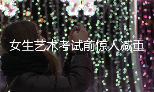女生藝術(shù)考試前驚人減重，從136斤到87斤的挑戰(zhàn)之旅