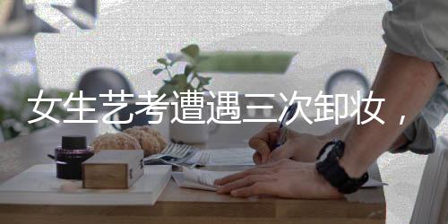 女生藝考遭遇三次卸妝，深度解析背后的問(wèn)題