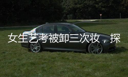 女生藝考被卸三次妝，探尋背后的故事與真相