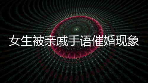 女生被親戚手語催婚現(xiàn)象深度解讀