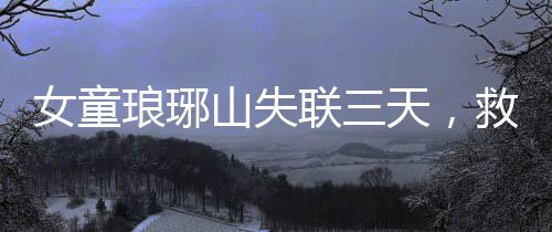 女童瑯琊山失聯(lián)三天，救援行動緊張展開