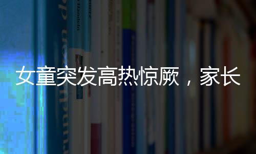 女童突發(fā)高熱驚厥，家長送醫(yī)遇阻引發(fā)關注——停車費問題亟待解決