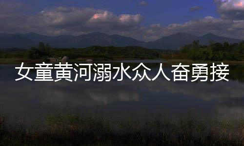 女童黃河溺水眾人奮勇接力營救，彰顯社會正能量