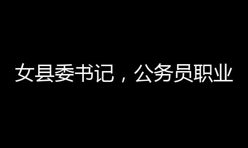 女縣委書記，公務(wù)員職業(yè)并非一成不變安穩(wěn)之地——一線透視之洞察新時代地方治理者的新思考