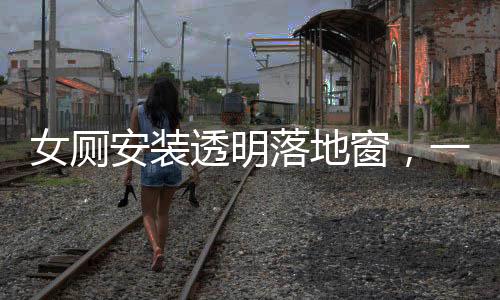 女廁安裝透明落地窗，一場關(guān)于隱私與透明的爭議焦點(diǎn)