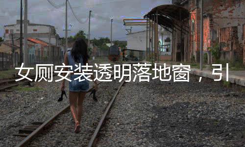 女廁安裝透明落地窗，引發(fā)的公眾關(guān)注與探討