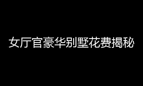 女廳官豪華別墅花費揭秘，斥資四千余萬購別墅裝修費超八百五十萬