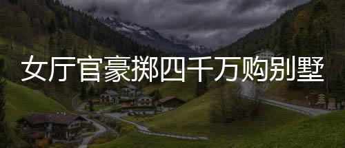 女廳官豪擲四千萬購別墅，耗費(fèi)逾八百萬豪華裝修——揭秘背后的故事