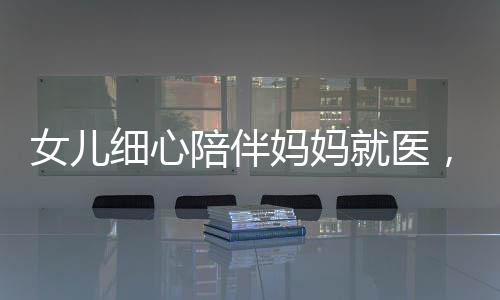 女兒細(xì)心陪伴媽媽就醫(yī)，醫(yī)生意外發(fā)現(xiàn)腦瘤危機(jī)——關(guān)注健康，珍愛(ài)生命