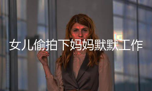 女兒偷拍下媽媽默默工作的身影，一次親情背后的觀察與啟示