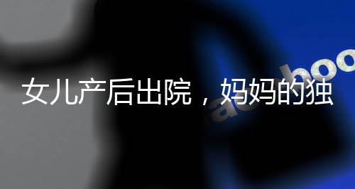 女兒產(chǎn)后出院，媽媽的獨(dú)特打包方式引發(fā)關(guān)注