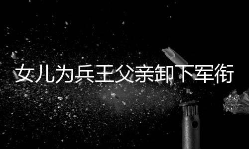 女兒為兵王父親卸下軍銜——父女情深，傳承榮光